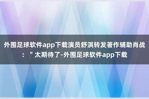 外围足球软件app下载演员舒淇转发著作辅助肖战：＂太期待了-外围足球软件app下载