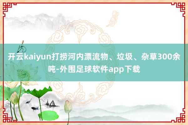 开云kaiyun打捞河内漂流物、垃圾、杂草300余吨-外围足球软件app下载