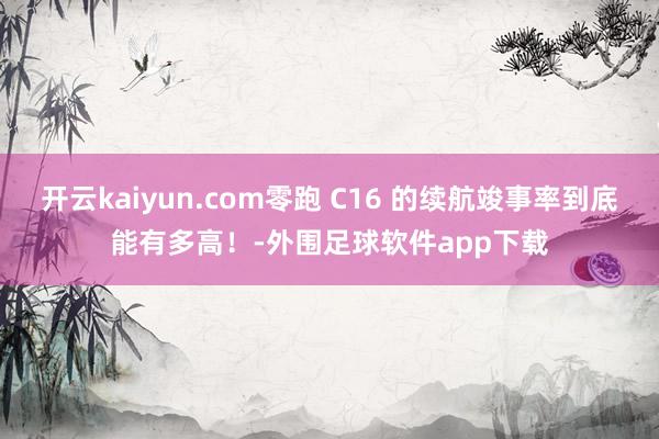 开云kaiyun.com零跑 C16 的续航竣事率到底能有多高！-外围足球软件app下载