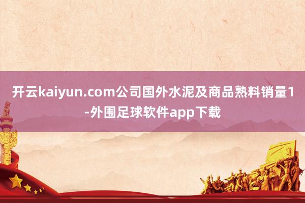 开云kaiyun.com公司国外水泥及商品熟料销量1-外围足球软件app下载