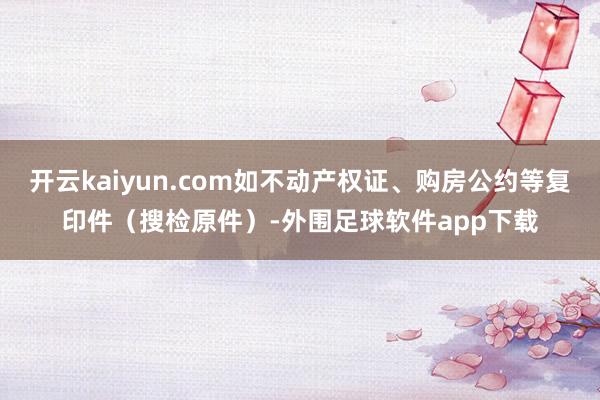 开云kaiyun.com如不动产权证、购房公约等复印件（搜检原件）-外围足球软件app下载