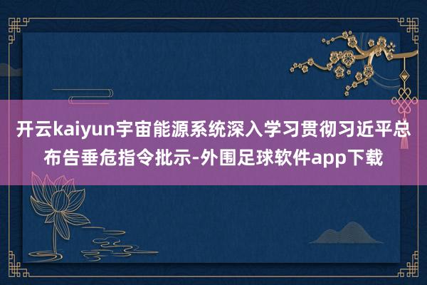 开云kaiyun宇宙能源系统深入学习贯彻习近平总布告垂危指令批示-外围足球软件app下载