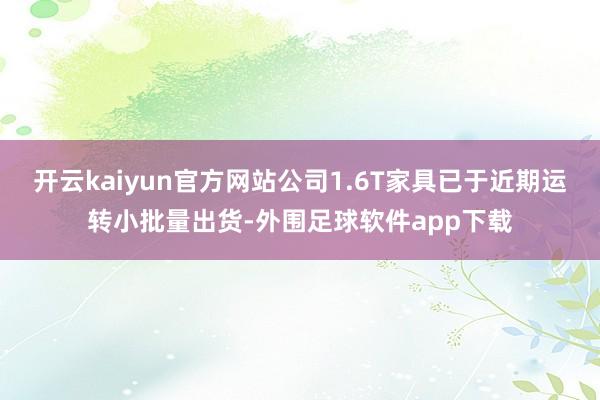 开云kaiyun官方网站公司1.6T家具已于近期运转小批量出货-外围足球软件app下载