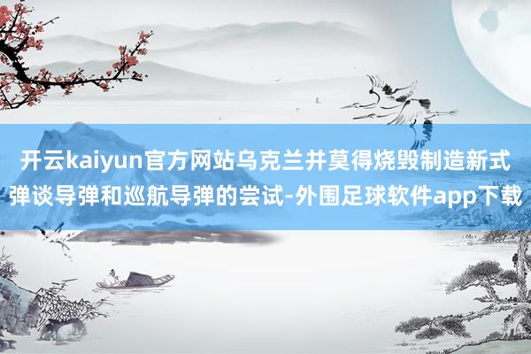 开云kaiyun官方网站乌克兰并莫得烧毁制造新式弹谈导弹和巡航导弹的尝试-外围足球软件app下载