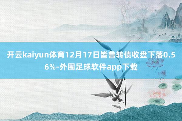 开云kaiyun体育12月17日皆鲁转债收盘下落0.56%-外围足球软件app下载