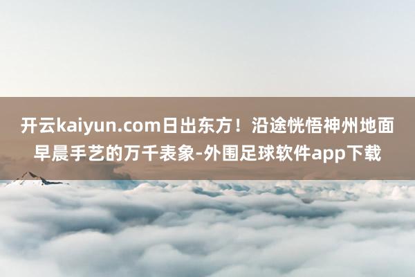 开云kaiyun.com日出东方！沿途恍悟神州地面早晨手艺的万千表象-外围足球软件app下载