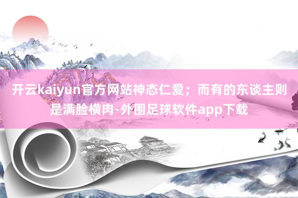 开云kaiyun官方网站神态仁爱；而有的东谈主则是满脸横肉-外围足球软件app下载