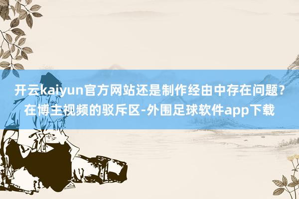 开云kaiyun官方网站还是制作经由中存在问题？在博主视频的驳斥区-外围足球软件app下载