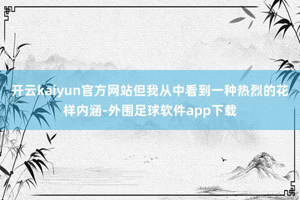 开云kaiyun官方网站但我从中看到一种热烈的花样内涵-外围足球软件app下载