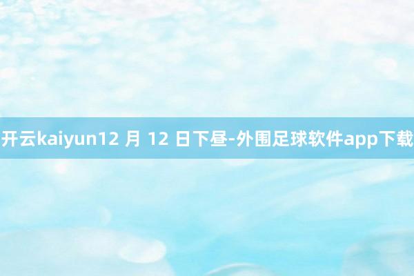 开云kaiyun12 月 12 日下昼-外围足球软件app下载