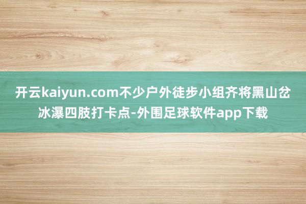 开云kaiyun.com不少户外徒步小组齐将黑山岔冰瀑四肢打卡点-外围足球软件app下载