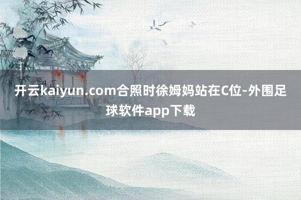 开云kaiyun.com合照时徐姆妈站在C位-外围足球软件app下载