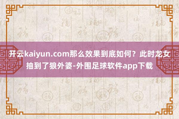 开云kaiyun.com那么效果到底如何？此时龙女抽到了狼外婆-外围足球软件app下载