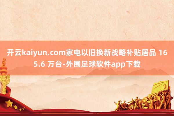 开云kaiyun.com家电以旧换新战略补贴居品 165.6 万台-外围足球软件app下载