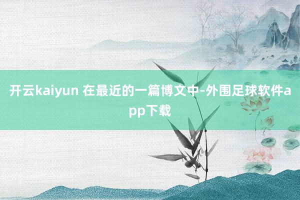 开云kaiyun 在最近的一篇博文中-外围足球软件app下载