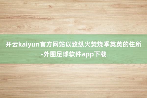 开云kaiyun官方网站以致纵火焚烧季英英的住所-外围足球软件app下载