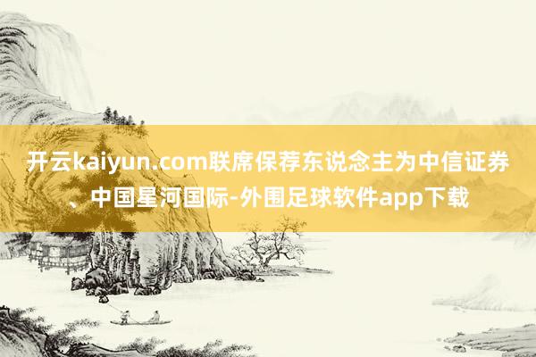 开云kaiyun.com联席保荐东说念主为中信证券、中国星河国际-外围足球软件app下载