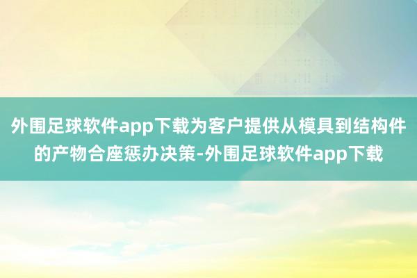 外围足球软件app下载为客户提供从模具到结构件的产物合座惩办决策-外围足球软件app下载