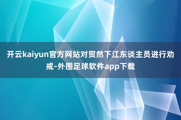 开云kaiyun官方网站对贸然下江东谈主员进行劝戒-外围足球软件app下载