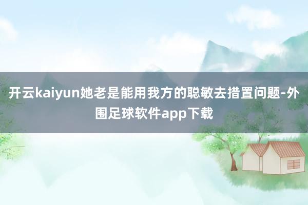 开云kaiyun她老是能用我方的聪敏去措置问题-外围足球软件app下载