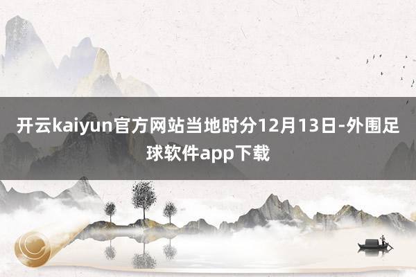 开云kaiyun官方网站当地时分12月13日-外围足球软件app下载