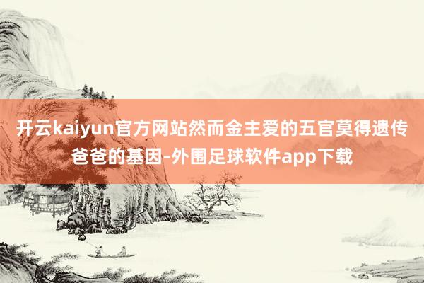 开云kaiyun官方网站然而金主爱的五官莫得遗传爸爸的基因-外围足球软件app下载