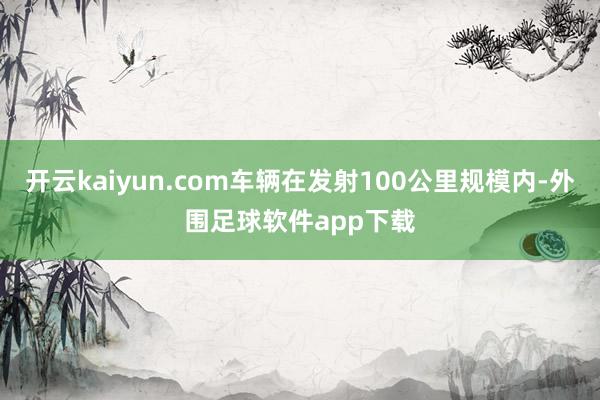 开云kaiyun.com车辆在发射100公里规模内-外围足球软件app下载