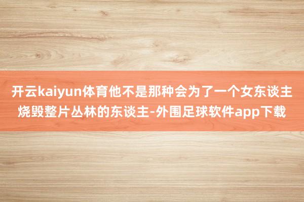 开云kaiyun体育他不是那种会为了一个女东谈主烧毁整片丛林的东谈主-外围足球软件app下载