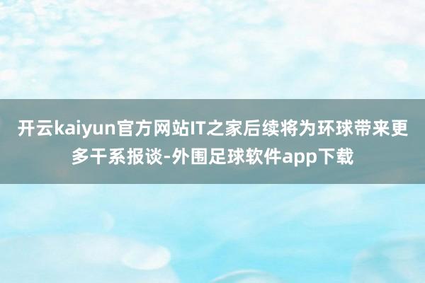 开云kaiyun官方网站IT之家后续将为环球带来更多干系报谈-外围足球软件app下载