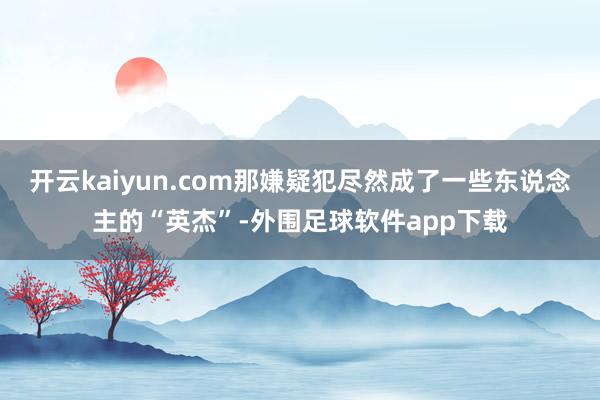 开云kaiyun.com那嫌疑犯尽然成了一些东说念主的“英杰”-外围足球软件app下载