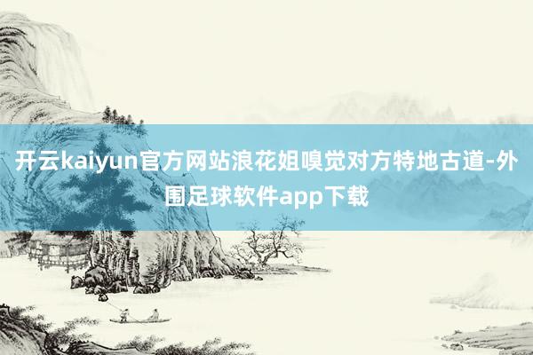 开云kaiyun官方网站浪花姐嗅觉对方特地古道-外围足球软件app下载