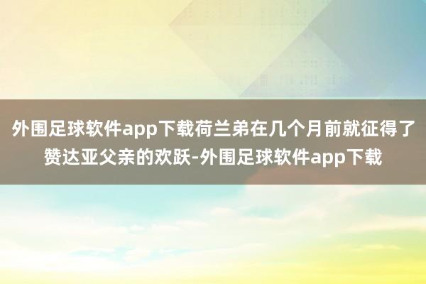 外围足球软件app下载荷兰弟在几个月前就征得了赞达亚父亲的欢跃-外围足球软件app下载