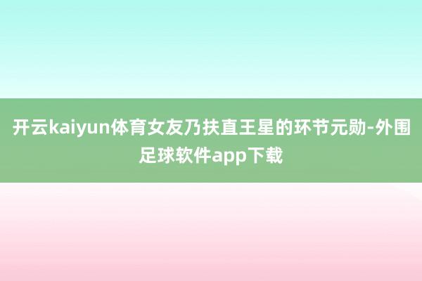 开云kaiyun体育女友乃扶直王星的环节元勋-外围足球软件app下载