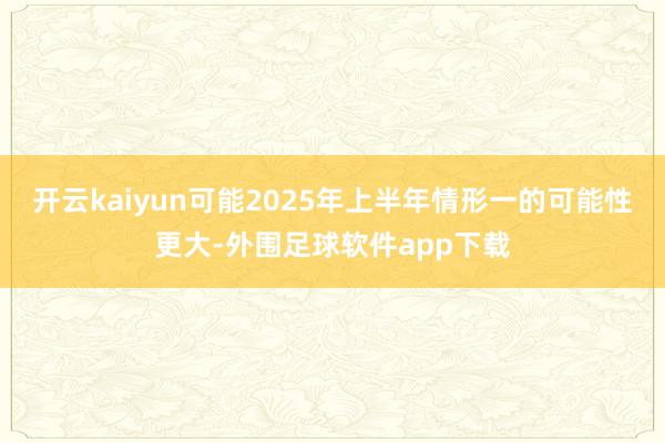 开云kaiyun可能2025年上半年情形一的可能性更大-外围足球软件app下载