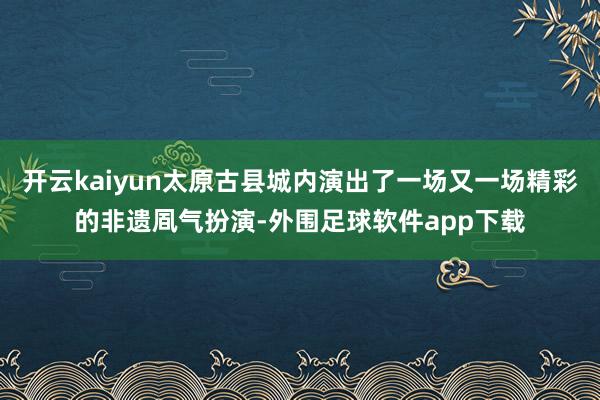 开云kaiyun太原古县城内演出了一场又一场精彩的非遗凮气扮演-外围足球软件app下载