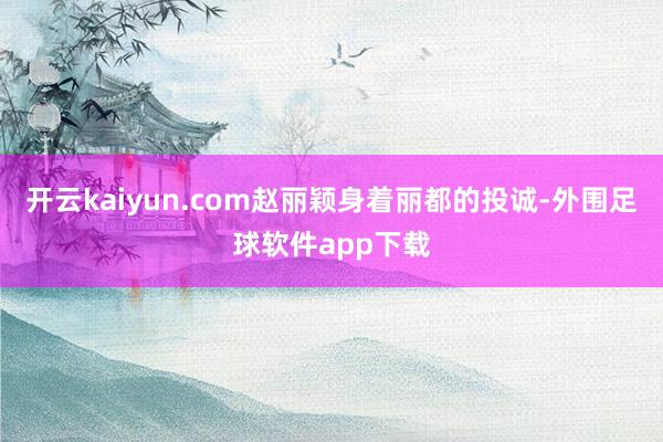 开云kaiyun.com赵丽颖身着丽都的投诚-外围足球软件app下载