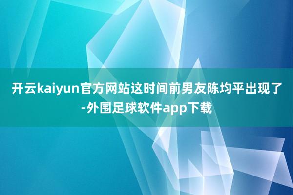 开云kaiyun官方网站这时间前男友陈均平出现了-外围足球软件app下载