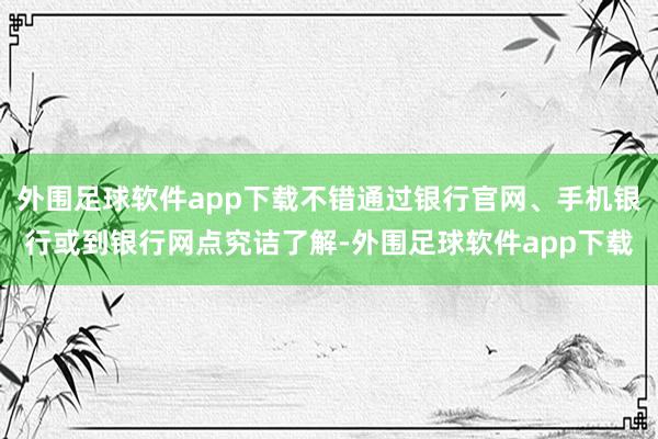 外围足球软件app下载不错通过银行官网、手机银行或到银行网点究诘了解-外围足球软件app下载