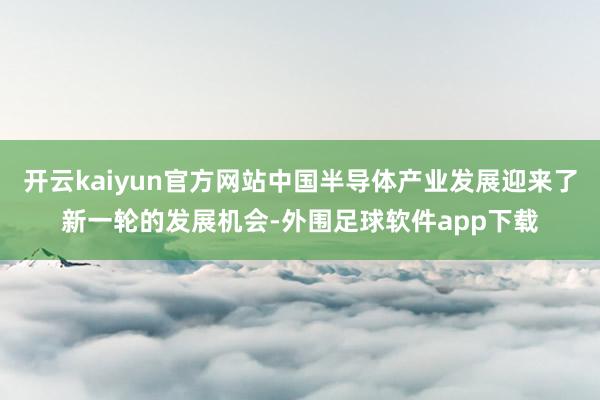 开云kaiyun官方网站中国半导体产业发展迎来了新一轮的发展机会-外围足球软件app下载