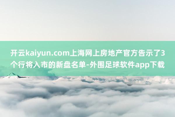 开云kaiyun.com上海网上房地产官方告示了3个行将入市的新盘名单-外围足球软件app下载