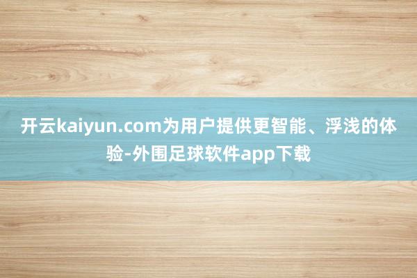 开云kaiyun.com为用户提供更智能、浮浅的体验-外围足球软件app下载