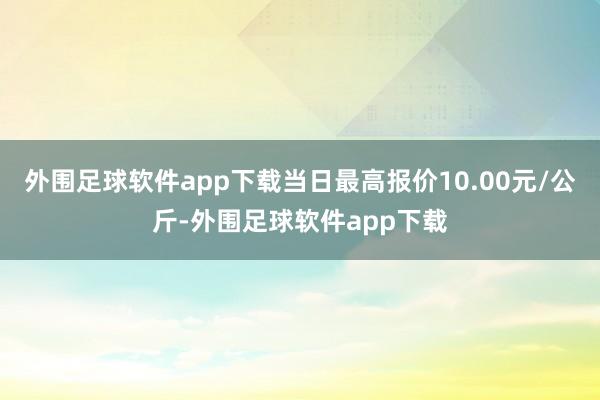 外围足球软件app下载当日最高报价10.00元/公斤-外围足球软件app下载