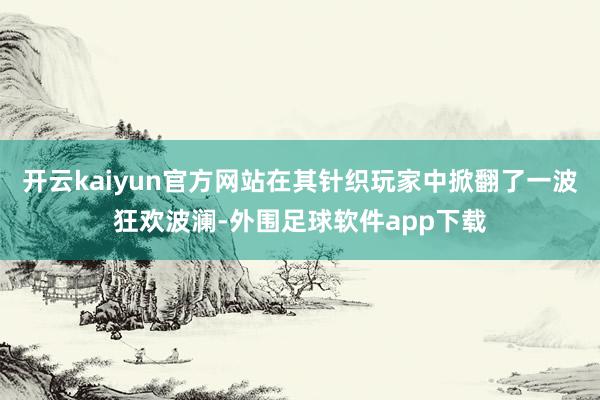 开云kaiyun官方网站在其针织玩家中掀翻了一波狂欢波澜-外围足球软件app下载