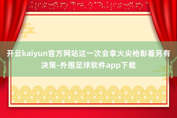 开云kaiyun官方网站这一次会拿火尖枪彰着另有决策-外围足球软件app下载