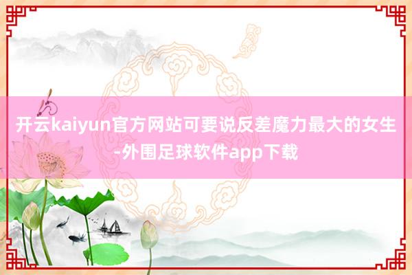 开云kaiyun官方网站可要说反差魔力最大的女生-外围足球软件app下载