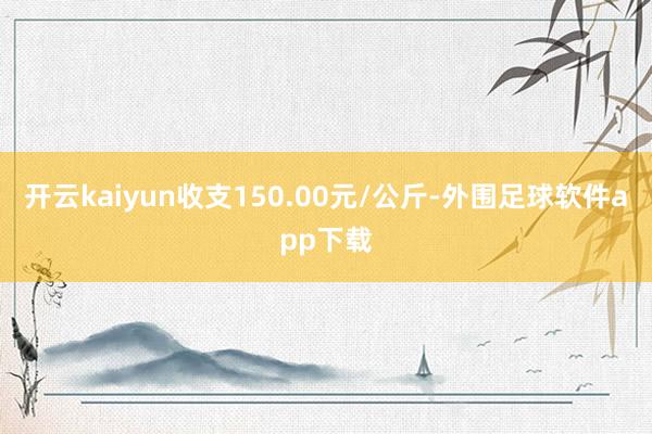 开云kaiyun收支150.00元/公斤-外围足球软件app下载