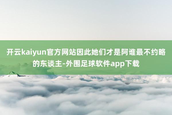 开云kaiyun官方网站因此她们才是阿谁最不约略的东谈主-外围足球软件app下载