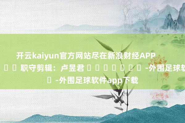 开云kaiyun官方网站尽在新浪财经APP            						职守剪辑：卢昱君 							-外围足球软件app下载