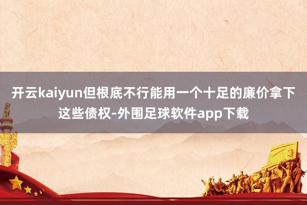 开云kaiyun但根底不行能用一个十足的廉价拿下这些债权-外围足球软件app下载