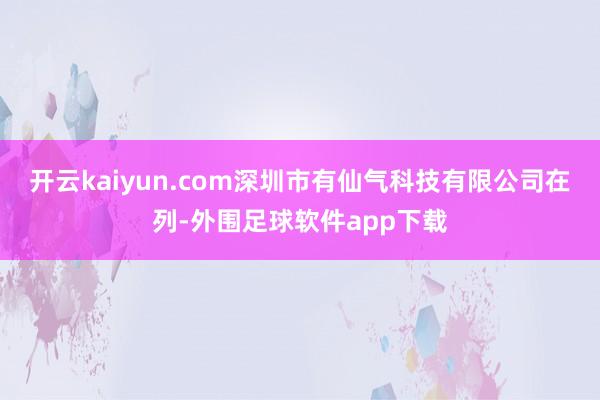 开云kaiyun.com深圳市有仙气科技有限公司在列-外围足球软件app下载